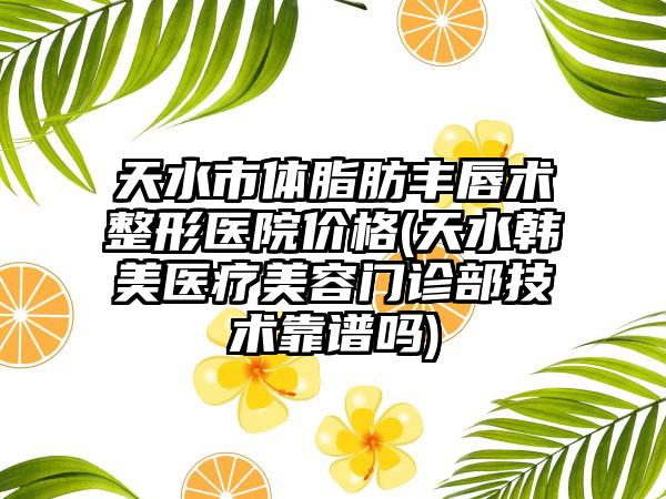 天水市体脂肪丰唇术整形医院价格(天水韩美医疗美容门诊部技术靠谱吗)