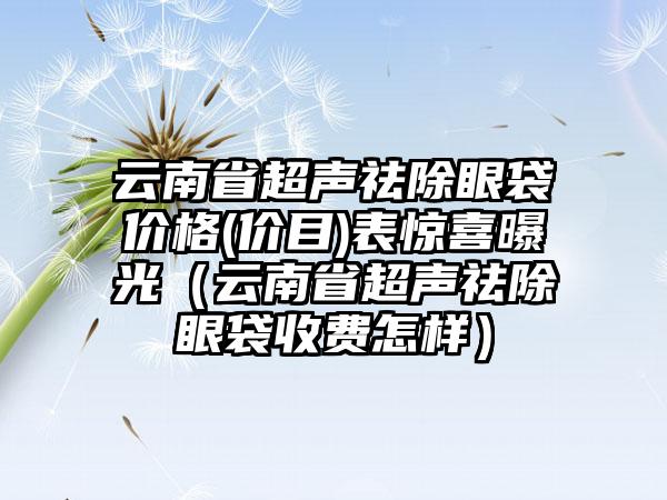 云南省超声祛除眼袋价格(价目)表惊喜曝光（云南省超声祛除眼袋收费怎样）