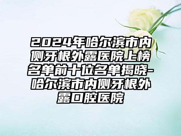 2024年哈尔滨市内侧牙根外露医院上榜名单前十位名单揭晓-哈尔滨市内侧牙根外露口腔医院