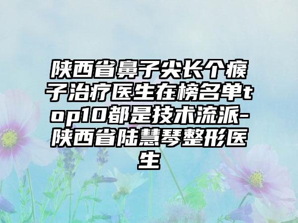 陕西省鼻子尖长个瘊子治疗医生在榜名单top10都是技术流派-陕西省陆慧琴整形医生