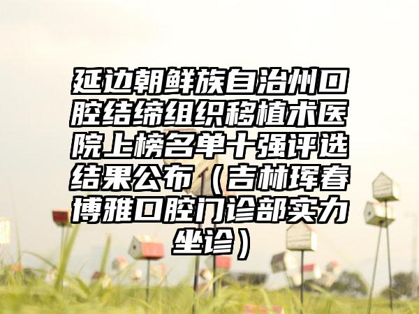 延边朝鲜族自治州口腔结缔组织移植术医院上榜名单十强评选结果公布（吉林珲春博雅口腔门诊部实力坐诊）