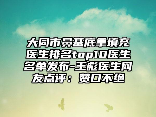 大同市鼻基底拿填充医生排名top10医生名单发布-王彪医生网友点评：赞口不绝