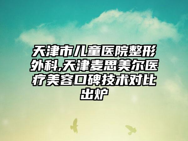 天津市儿童医院整形外科,天津麦思美尔医疗美容口碑技术对比出炉