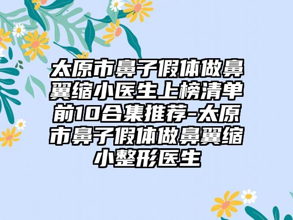 太原市鼻子假体做鼻翼缩小医生上榜清单前10合集推荐-太原市鼻子假体做鼻翼缩小整形医生