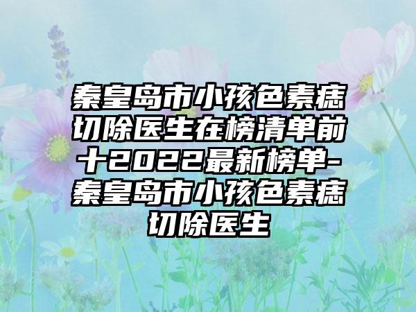 秦皇岛市小孩色素痣切除医生在榜清单前十2022最新榜单-秦皇岛市小孩色素痣切除医生