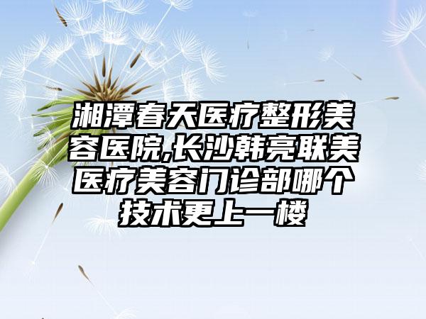 湘潭春天医疗整形美容医院,长沙韩亮联美医疗美容门诊部哪个技术更上一楼