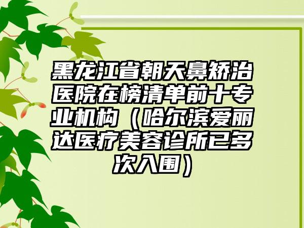 黑龙江省朝天鼻矫治医院在榜清单前十专业机构（哈尔滨爱丽达医疗美容诊所已多次入围）