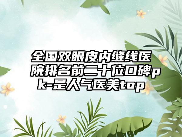 全国双眼皮内缝线医院排名前二十位口碑pk-是人气医美top