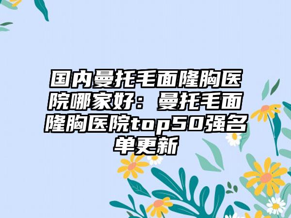 国内曼托毛面隆胸医院哪家好：曼托毛面隆胸医院top50强名单更新