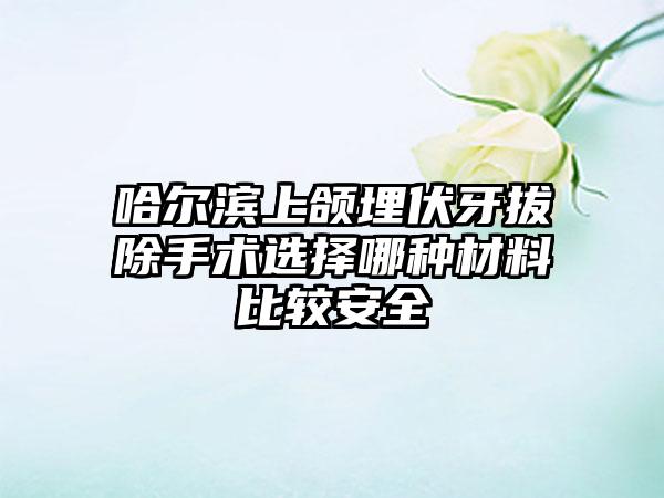 哈尔滨上颌埋伏牙拔除手术选择哪种材料比较安全