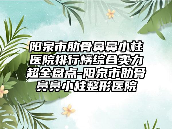 阳泉市肋骨鼻鼻小柱医院排行榜综合实力超全盘点-阳泉市肋骨鼻鼻小柱整形医院