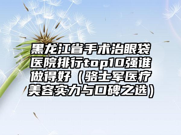 黑龙江省手术治眼袋医院排行top10强谁做得好（骆士军医疗美容实力与口碑之选）