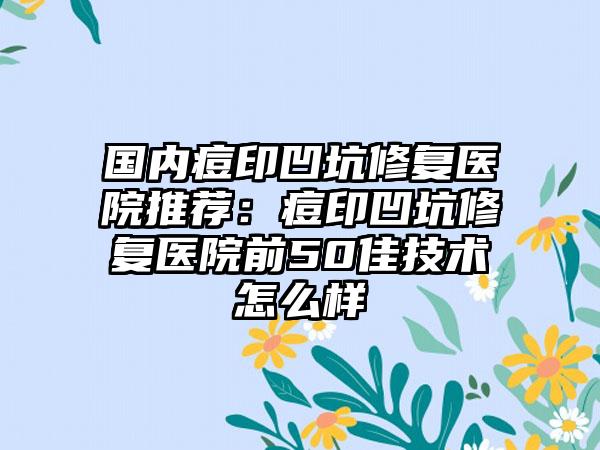 国内痘印凹坑修复医院推荐：痘印凹坑修复医院前50佳技术怎么样