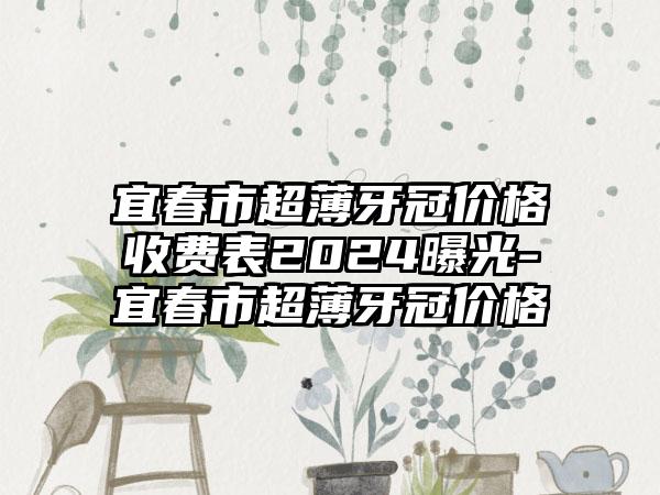 宜春市超薄牙冠价格收费表2024曝光-宜春市超薄牙冠价格