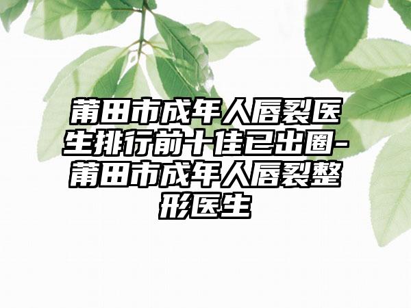 莆田市成年人唇裂医生排行前十佳已出圈-莆田市成年人唇裂整形医生