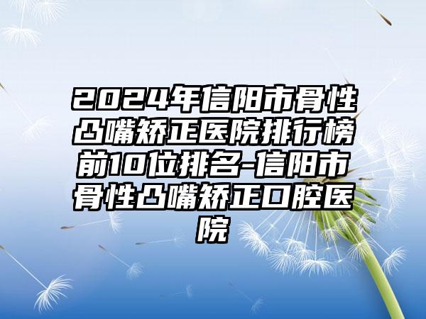 2024年信阳市骨性凸嘴矫正医院排行榜前10位排名-信阳市骨性凸嘴矫正口腔医院