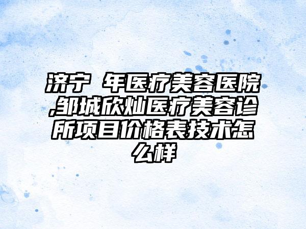 济宁栢年医疗美容医院,邹城欣灿医疗美容诊所项目价格表技术怎么样