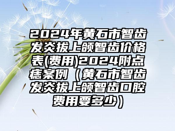 2024年黄石市智齿发炎拔上颌智齿价格表(费用)2024附点痣案例（黄石市智齿发炎拔上颌智齿口腔费用要多少）