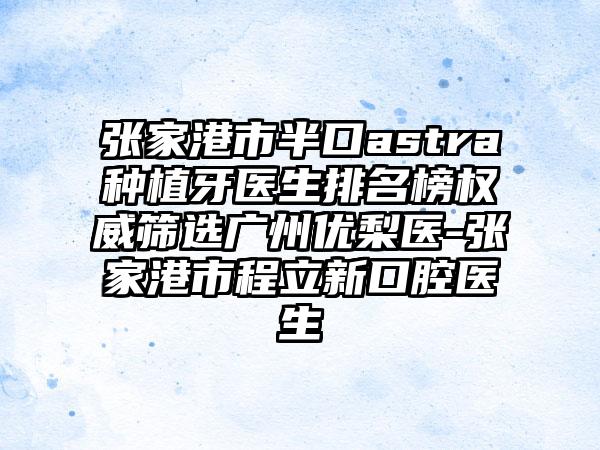 张家港市半口astra种植牙医生排名榜权威筛选广州优梨医-张家港市程立新口腔医生