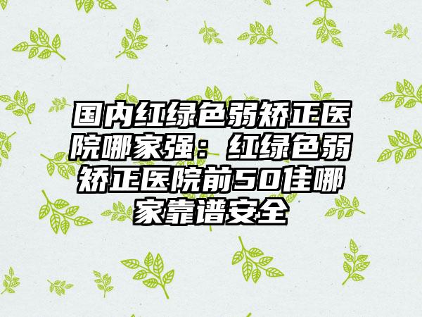 国内红绿色弱矫正医院哪家强：红绿色弱矫正医院前50佳哪家靠谱安全