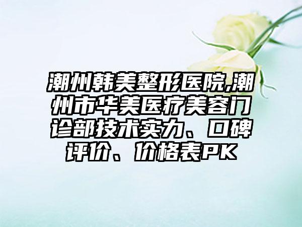 潮州韩美整形医院,潮州市华美医疗美容门诊部技术实力、口碑评价、价格表PK