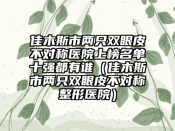 佳木斯市两只双眼皮不对称医院上榜名单十强都有谁（佳木斯市两只双眼皮不对称整形医院）