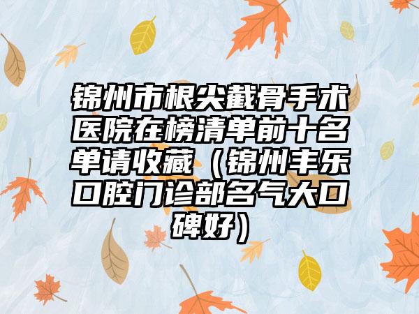 锦州市根尖截骨手术医院在榜清单前十名单请收藏（锦州丰乐口腔门诊部名气大口碑好）