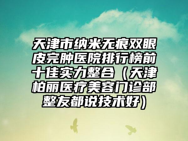 天津市纳米无痕双眼皮完肿医院排行榜前十佳实力整合（天津柏丽医疗美容门诊部整友都说技术好）