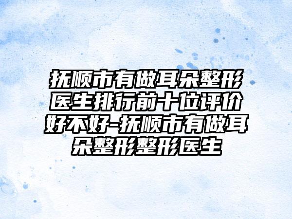 抚顺市有做耳朵整形医生排行前十位评价好不好-抚顺市有做耳朵整形整形医生