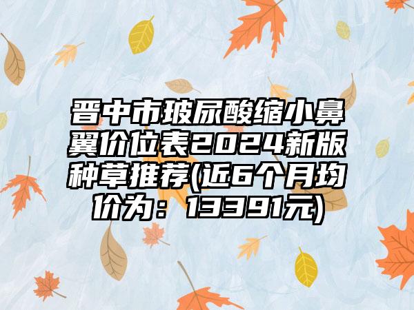 晋中市玻尿酸缩小鼻翼价位表2024新版种草推荐(近6个月均价为：13391元)