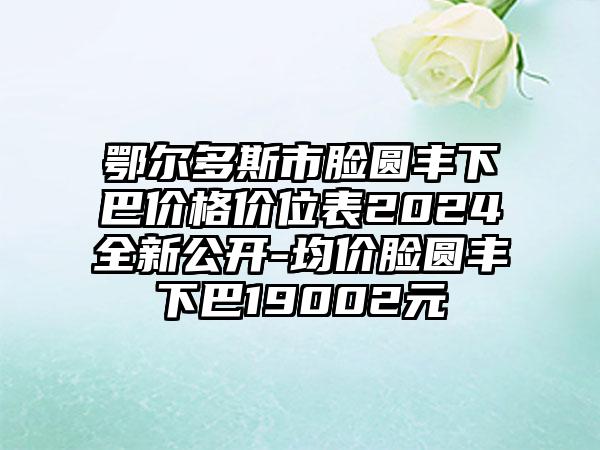 鄂尔多斯市脸圆丰下巴价格价位表2024全新公开-均价脸圆丰下巴19002元