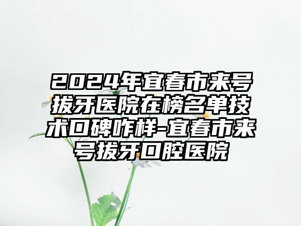 2024年宜春市来号拔牙医院在榜名单技术口碑咋样-宜春市来号拔牙口腔医院