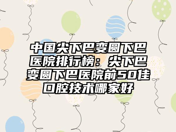 中国尖下巴变圆下巴医院排行榜：尖下巴变圆下巴医院前50佳口腔技术哪家好