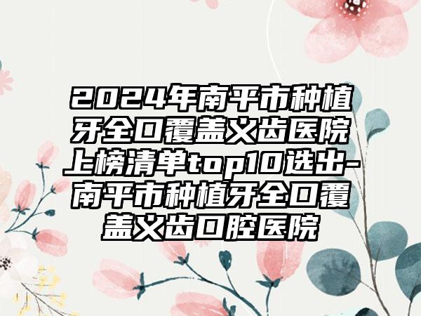 2024年南平市种植牙全口覆盖义齿医院上榜清单top10选出-南平市种植牙全口覆盖义齿口腔医院