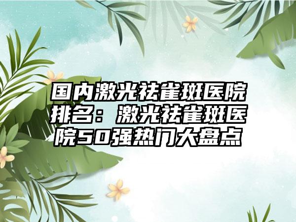 国内激光祛雀斑医院排名：激光祛雀斑医院50强热门大盘点