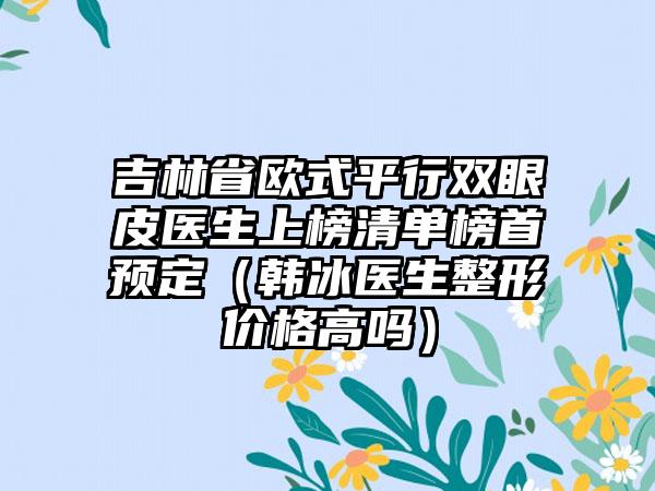 吉林省欧式平行双眼皮医生上榜清单榜首预定（韩冰医生整形价格高吗）