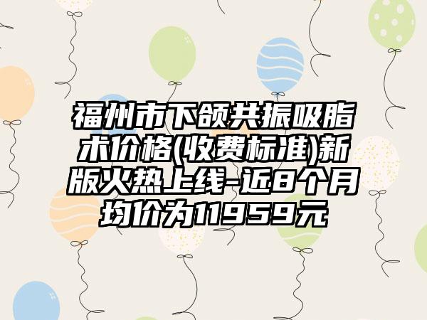 福州市下颌共振吸脂术价格(收费标准)新版火热上线-近8个月均价为11959元