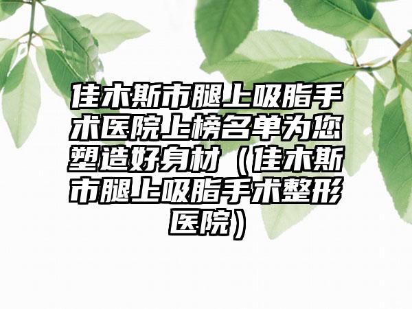 佳木斯市腿上吸脂手术医院上榜名单为您塑造好身材（佳木斯市腿上吸脂手术整形医院）