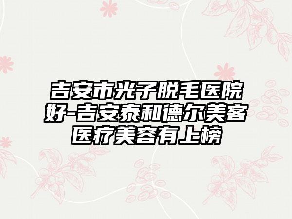 吉安市光子脱毛医院好-吉安泰和德尔美客医疗美容有上榜