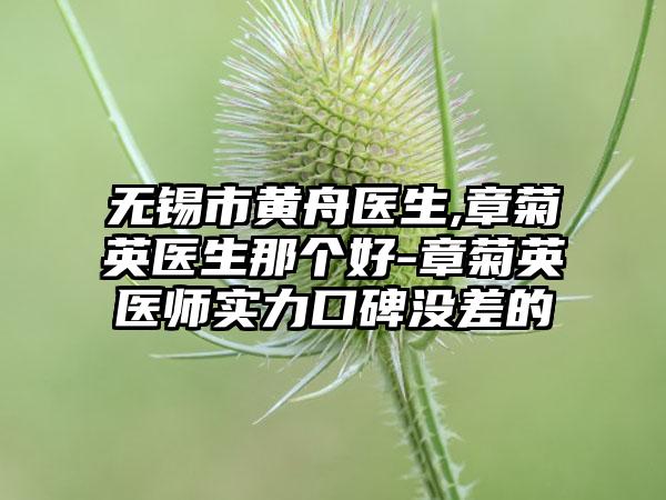 无锡市黄舟医生,章菊英医生那个好-章菊英医师实力口碑没差的