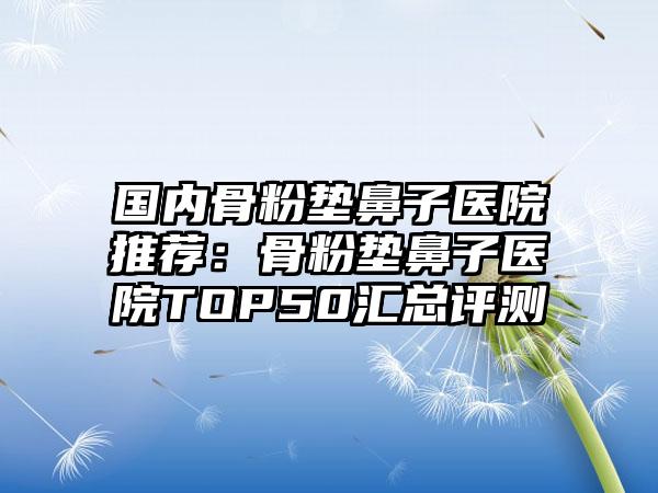 国内骨粉垫鼻子医院推荐：骨粉垫鼻子医院TOP50汇总评测