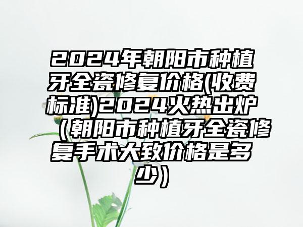 2024年朝阳市种植牙全瓷修复价格(收费标准)2024火热出炉（朝阳市种植牙全瓷修复手术大致价格是多少）