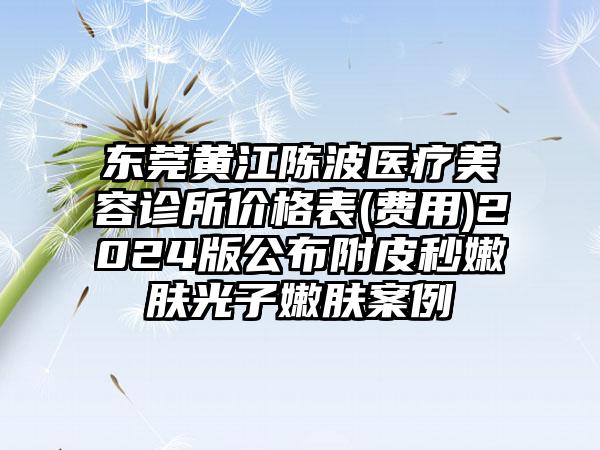 东莞黄江陈波医疗美容诊所价格表(费用)2024版公布附皮秒嫩肤光子嫩肤案例