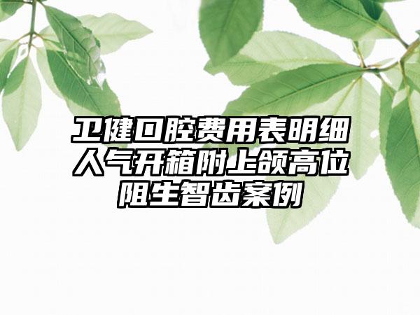 卫健口腔费用表明细人气开箱附上颌高位阻生智齿案例