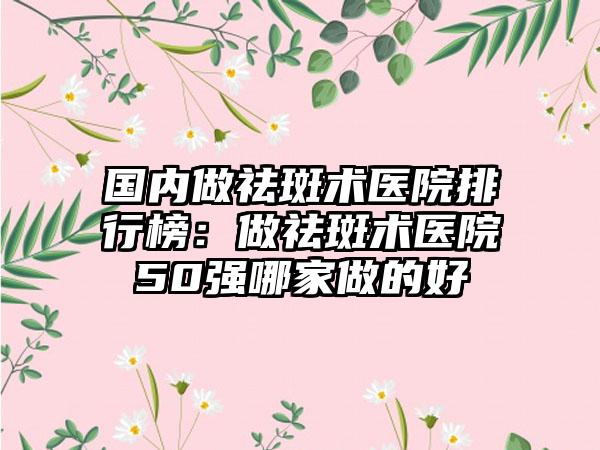 国内做祛斑术医院排行榜：做祛斑术医院50强哪家做的好