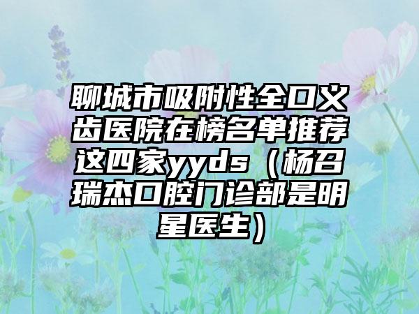 聊城市吸附性全口义齿医院在榜名单推荐这四家yyds（杨召瑞杰口腔门诊部是明星医生）