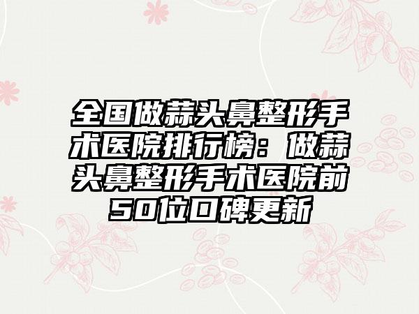 全国做蒜头鼻整形手术医院排行榜：做蒜头鼻整形手术医院前50位口碑更新