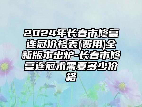 2024年长春市修复连冠价格表(费用)全新版本出炉-长春市修复连冠术需要多少价格