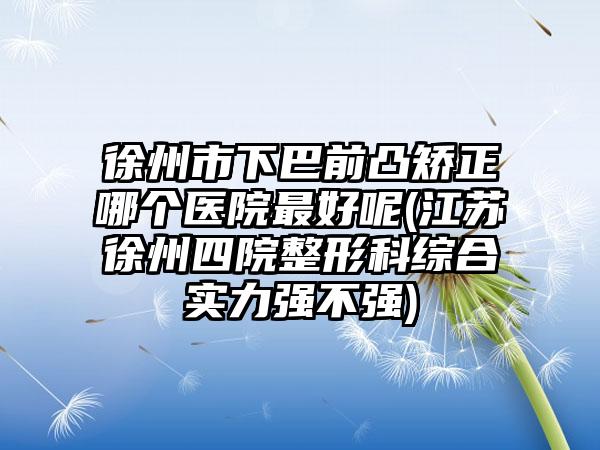 徐州市下巴前凸矫正哪个医院最好呢(江苏徐州四院整形科综合实力强不强)