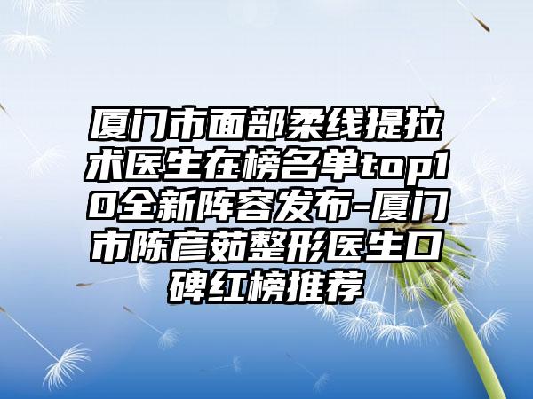 厦门市面部柔线提拉术医生在榜名单top10全新阵容发布-厦门市陈彦茹整形医生口碑红榜推荐